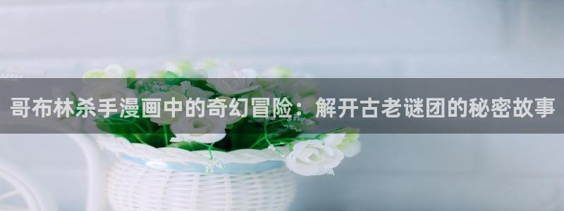 哔咔哔咔漫画下载免费：哥布林杀手漫画中的奇幻冒险：解开古老谜团的秘密故事
